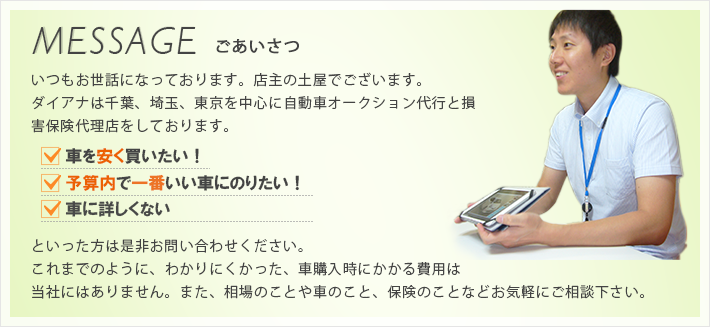 ダイアナは千葉、埼玉、東京を中心に自動車オークション代行と損害保険代理店をしております。車を安く買いたい！予算内で一番いい車にのりたい！車に詳しくない。そんな方は是非お問い合わせください！これまでのように、わかりにくかった、車購入時にかかる費用は当社にはありません。相場のことや車のこと、保険のことなどお気軽にご相談ください。店主の土屋が直接ご説明致します。